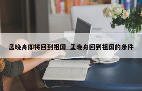 孟晚舟即将回到祖国_孟晚舟回到祖国的条件