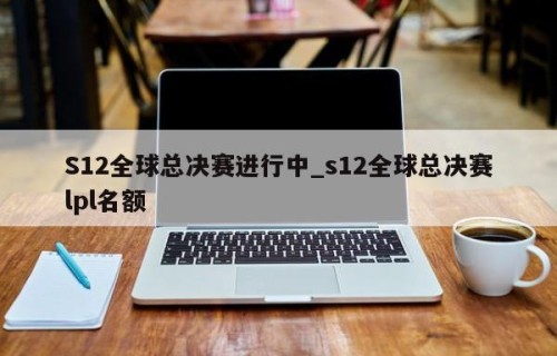 S12全球总决赛进行中_s12全球总决赛lpl名额