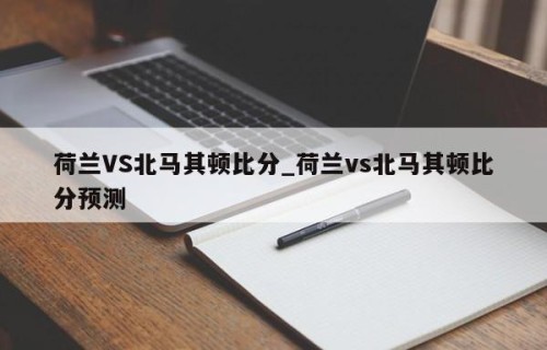 荷兰VS北马其顿比分_荷兰vs北马其顿比分预测