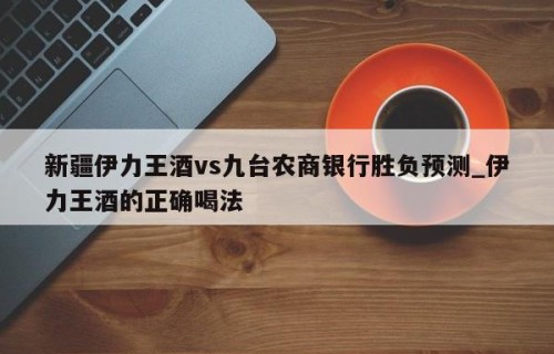 新疆伊力王酒vs九台农商银行胜负预测_伊力王酒的正确喝法