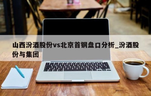 山西汾酒股份vs北京首钢盘口分析_汾酒股份与集团