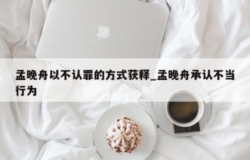 孟晚舟以不认罪的方式获释_孟晚舟承认不当行为