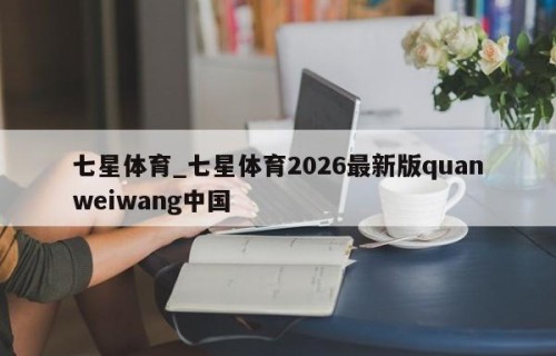七星体育_七星体育2026最新版quanweiwang中国