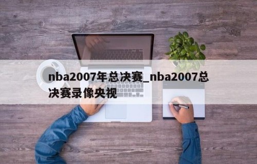 nba2007年总决赛_nba2007总决赛录像央视