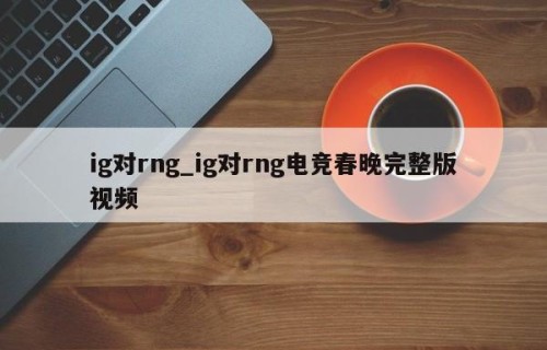 ig对rng_ig对rng电竞春晚完整版视频