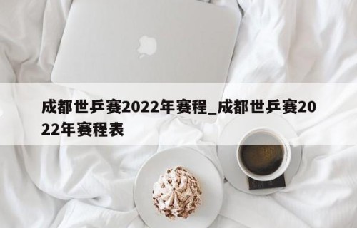 成都世乒赛2022年赛程_成都世乒赛2022年赛程表