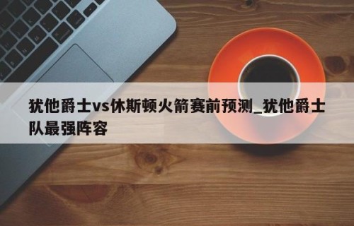 犹他爵士vs休斯顿火箭赛前预测_犹他爵士队最强阵容
