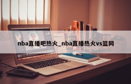 nba直播吧热火_nba直播热火vs篮网