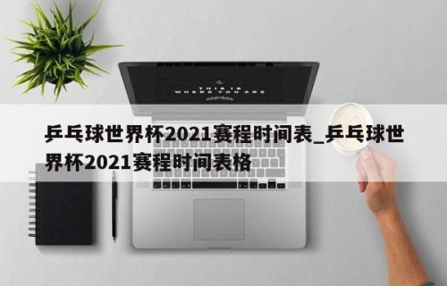 乒乓球世界杯2021赛程时间表_乒乓球世界杯2021赛程时间表格