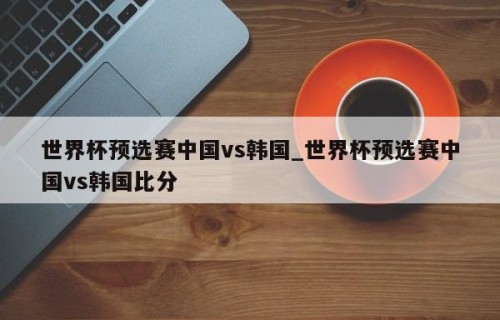 世界杯预选赛中国vs韩国_世界杯预选赛中国vs韩国比分