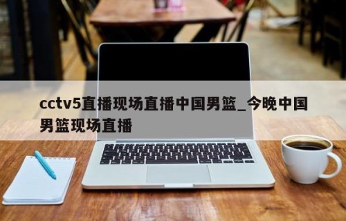 cctv5直播现场直播中国男篮_今晚中国男篮现场直播