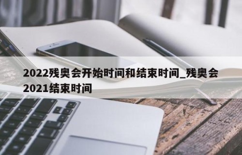 2022残奥会开始时间和结束时间_残奥会2021结束时间