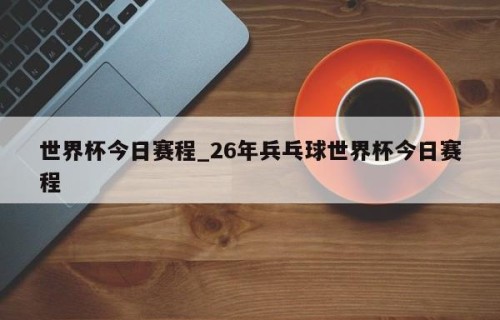 世界杯今日赛程_26年兵乓球世界杯今日赛程