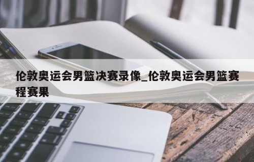 伦敦奥运会男篮决赛录像_伦敦奥运会男篮赛程赛果