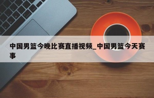 中国男篮今晚比赛直播视频_中国男篮今天赛事