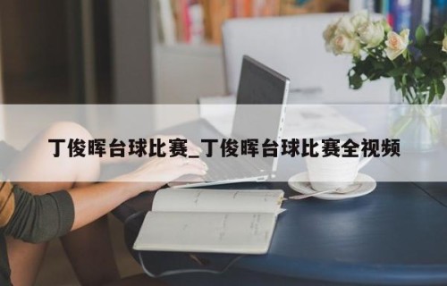 丁俊晖台球比赛_丁俊晖台球比赛全视频