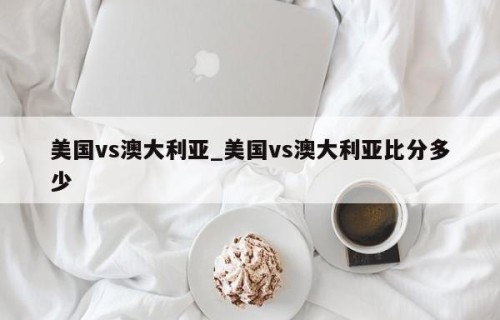 美国vs澳大利亚_美国vs澳大利亚比分多少