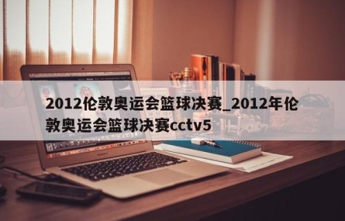 2012伦敦奥运会篮球决赛_2012年伦敦奥运会篮球决赛cctv5
