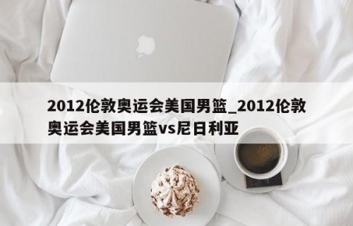 2012伦敦奥运会美国男篮_2012伦敦奥运会美国男篮vs尼日利亚