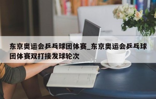 东京奥运会乒乓球团体赛_东京奥运会乒乓球团体赛双打接发球轮次