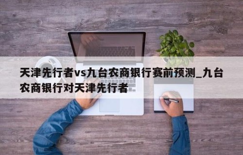 天津先行者vs九台农商银行赛前预测_九台农商银行对天津先行者