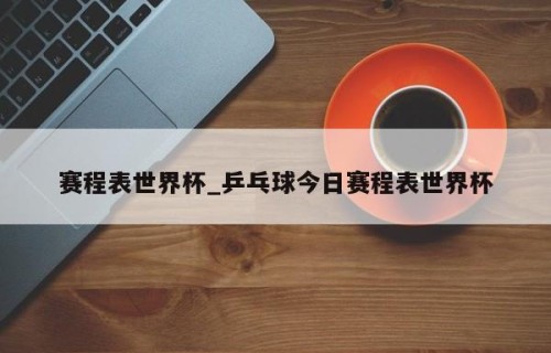 赛程表世界杯_乒乓球今日赛程表世界杯