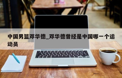 中国男篮邓华德_邓华德曾经是中国哪一个运动员