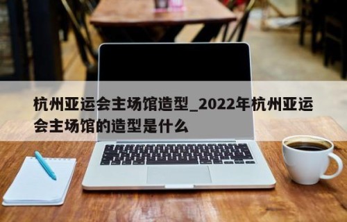 杭州亚运会主场馆造型_2022年杭州亚运会主场馆的造型是什么
