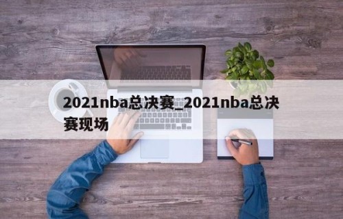 2021nba总决赛_2021nba总决赛现场