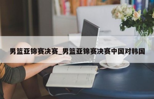 男篮亚锦赛决赛_男篮亚锦赛决赛中国对韩国