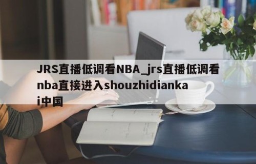 JRS直播低调看NBA_jrs直播低调看nba直接进入shouzhidiankai中国