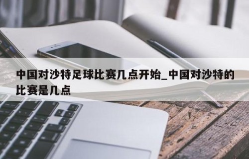 中国对沙特足球比赛几点开始_中国对沙特的比赛是几点