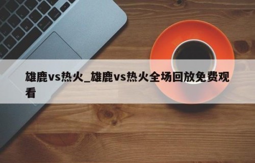 雄鹿vs热火_雄鹿vs热火全场回放免费观看