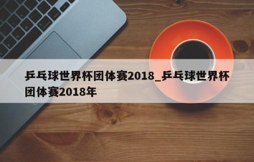 乒乓球世界杯团体赛2018_乒乓球世界杯团体赛2018年