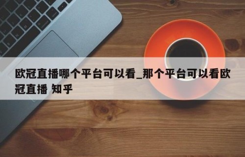 欧冠直播哪个平台可以看_那个平台可以看欧冠直播 知乎