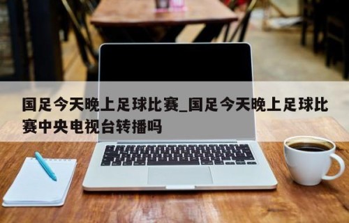 国足今天晚上足球比赛_国足今天晚上足球比赛中央电视台转播吗