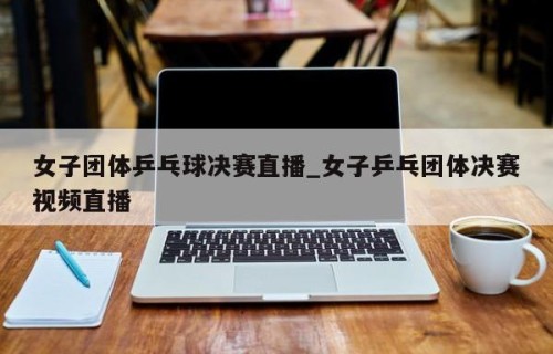 女子团体乒乓球决赛直播_女子乒乓团体决赛视频直播