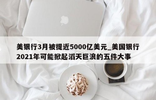 美银行3月被提近5000亿美元_美国银行2021年可能掀起滔天巨浪的五件大事