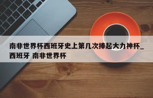 南非世界杯西班牙史上第几次捧起大力神杯_西班牙 南非世界杯