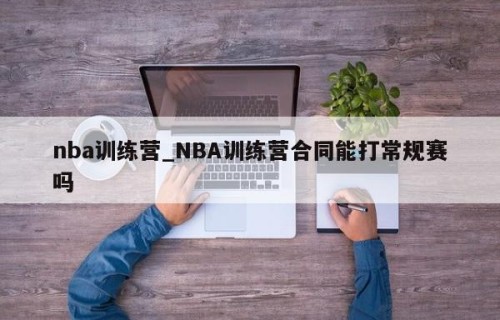 nba训练营_NBA训练营合同能打常规赛吗