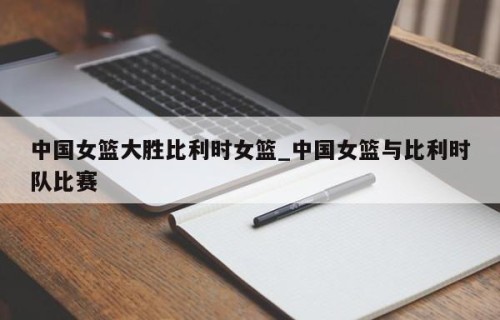中国女篮大胜比利时女篮_中国女篮与比利时队比赛