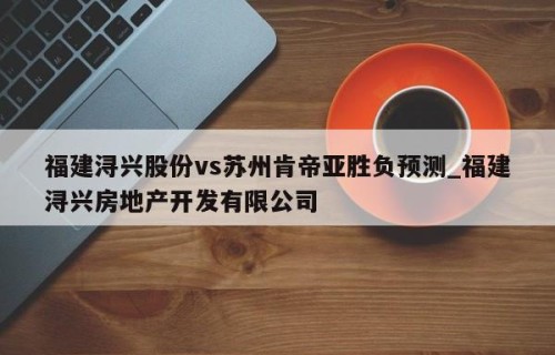 福建浔兴股份vs苏州肯帝亚胜负预测_福建浔兴房地产开发有限公司