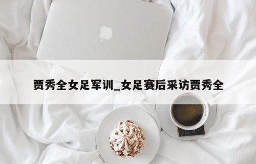 贾秀全女足军训_女足赛后采访贾秀全