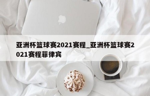 亚洲杯篮球赛2021赛程_亚洲杯篮球赛2021赛程菲律宾