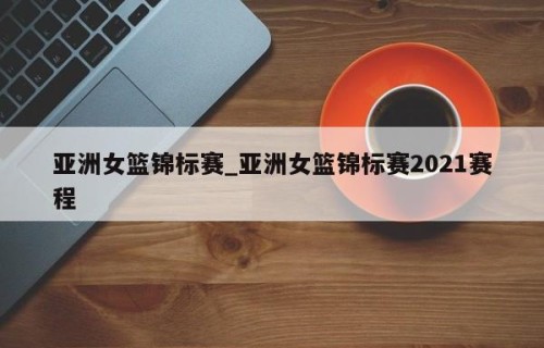亚洲女篮锦标赛_亚洲女篮锦标赛2021赛程