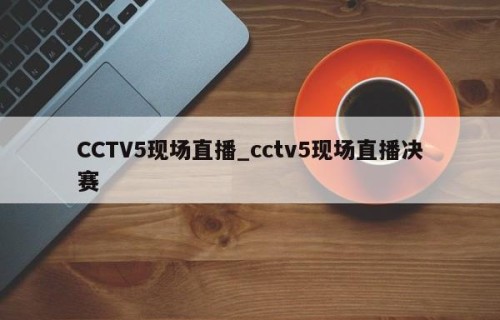 CCTV5现场直播_cctv5现场直播决赛