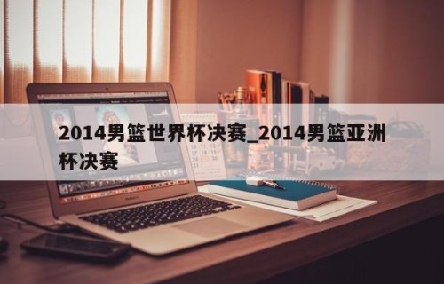 2014男篮世界杯决赛_2014男篮亚洲杯决赛