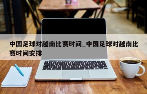 中国足球对越南比赛时间_中国足球对越南比赛时间安排