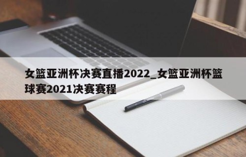 女篮亚洲杯决赛直播2022_女篮亚洲杯篮球赛2021决赛赛程
