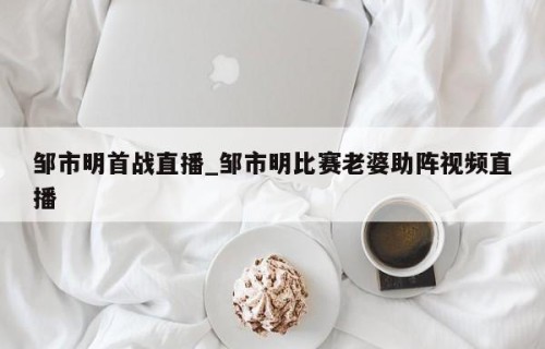 邹市明首战直播_邹市明比赛老婆助阵视频直播